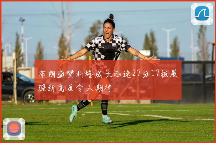 布朗盛赞科塔成长迅速27分17板展现新高度令人期待